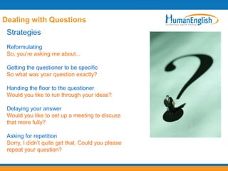 Dealing with Questions
 Strategies
 Reformulating
 So, you‟re asking me about...

 Getting the questioner to be specific
 So what was your question exactly?

 Handing the floor to the questioner
 Would you like to run through your ideas?

 Delaying your answer
 Would you like to set up a meeting to discuss
 that more fully?

 Asking for repetition
 Sorry, I didn‟t quite get that. Could you please
 repeat your question?
 
