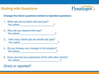 Dealing with Questions

 Change the direct questions below to reported questions:

 1. What was the accident rate last year?
    You asked_________________________?

 2. Why did you respond that way?
    You asked__________________________?

 3.   How many clients did we handle last year?
      You asked ___________________________?

 4. Do you foresee any changes in the situation?
    You asked___________________________?

 5. Have you had any experience of this with other clients?
    You asked______________________________?

 Direct or reported?
 
