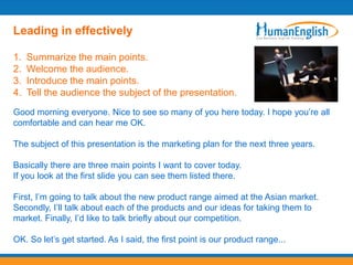 Leading in effectively

1.   Summarize the main points.
2.   Welcome the audience.
3.   Introduce the main points.
4.   Tell the audience the subject of the presentation.
Good morning everyone. Nice to see so many of you here today. I hope you‟re all
comfortable and can hear me OK.

The subject of this presentation is the marketing plan for the next three years.

Basically there are three main points I want to cover today.
If you look at the first slide you can see them listed there.

First, I‟m going to talk about the new product range aimed at the Asian market.
Secondly, I‟ll talk about each of the products and our ideas for taking them to
market. Finally, I‟d like to talk briefly about our competition.

OK. So let‟s get started. As I said, the first point is our product range...
 