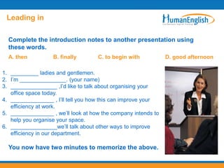 Leading in

  Complete the introduction notes to another presentation using
  these words.
  A. then          B. finally       C. to begin with           D. good afternoon

1. _________ ladies and gentlemen.
2. I‟m _______________. (your name)
3. _______________ ,I‟d like to talk about organising your
   office space today.
4. ______________ , I‟ll tell you how this can improve your
   efficiency at work.
5. ______________ , we‟ll look at how the company intends to
   help you organise your space.
6. _______________we‟ll talk about other ways to improve
   efficiency in our department.

  You now have two minutes to memorize the above.
 