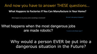 What happens when the most dangerous jobs
are made robotic?
Why would a person EVER be put into a
dangerous situation in the Future?
But aren’t Jobs going to disappear?
What Happens to Factories If You Can Manufacture in Your Home?
And now you have to answer THESE questions…
To whom do the Robots report ?
What happens to my privacy when everything is monitored?
 