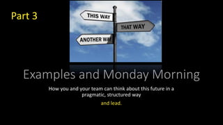 Examples and Monday Morning
How you and your team can think about this future in a
pragmatic, structured way
and lead.
Part 3
 