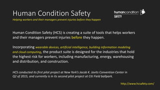 Helping workers and their managers prevent injuries before they happen
Human Condition Safety (HCS) is creating a suite of tools that helps workers
and their managers prevent injuries before they happen.
Incorporating wearable devices, artificial intelligence, building information modeling
and cloud computing, the product suite is designed for the industries that hold
the highest risk for workers, including manufacturing, energy, warehousing
and distribution, and construction.
HCS conducted its first pilot project at New York’s Jacob K. Javits Convention Center in
Q2 of 2015, and currently is in its second pilot project at Citi Field ballpark.
Human Condition Safety
http://www.hcsafety.com/
 