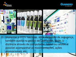 2. Implantar o CFTV nas lojas, além da gestão de segurança, 
também auxilia na gestão de Operações, onde, à 
distância através de computador, tablet ou celular, é 
possível acompanhar as movimentações, ações 
promocionais, etc. 
 