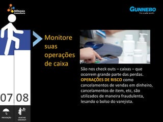 PREVENÇÃO OLHO NO 
CHECKOUT 
Monitore 
suas 
operações 
de caixa 
São nos check outs – caixas – que 
ocorrem grande parte das perdas. 
OPERAÇÕES DE RISCO como 
cancelamentos de vendas em dinheiro, 
cancelamentos de item, etc, são 
utilizados de maneira fraudulenta, 
lesando o bolso do varejista. 
 