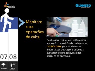 PREVENÇÃO OLHO NO 
CHECKOUT 
Monitore 
suas 
operações 
de caixa 
Tenha uma política de gestão destas 
operações bem definida e adote uma 
TECNOLOGIA para monitorar as 
informações dos cupons de venda, 
juntamente com a gravação das 
imagens da operação. 
 