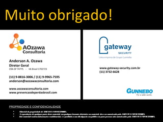 Muito obrigado! 
Anderson A. Ozawa 
Diretor Geral 
CRA-SP 74775 - IIA Brasil 1702723 
(11) 9-8816-3006 / (11) 9-9965-7595 
anderson@aozawaconsultoria.com 
www.aozawaconsultoria.com 
www.prevencaodeperdasbrasil.com 
PROPRIEDADE E CONFIDENCIALIDADE 
www.gateway-security.com.br 
(11) 3732-6628 
 Material de propriedade de AOZAWA CONSULTORIA. 
 A reprodução de qualquer parte deste material, em qualquer formato eletrônico ou material, deve ser autorizada pela AOZAWA CONSULTORIA. 
 Este material contém informações confidenciais, e é proibida a sua divulgação em público ou para pessoas não autorizadas pela AOZAWA CONSULTORIA. 
