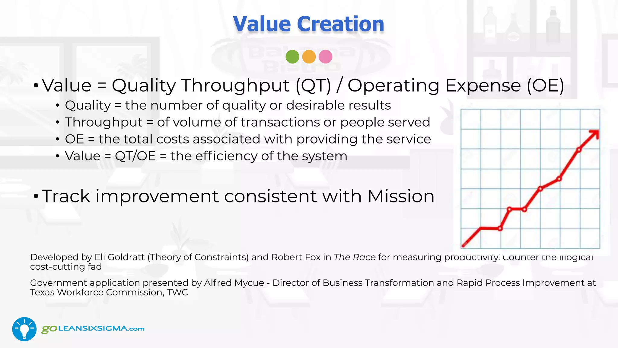 Value Creation
•Value = Quality Throughput (QT) / Operating Expense (OE)
• Quality = the number of quality or desirable results
• Throughput = of volume of transactions or people served
• OE = the total costs associated with providing the service
• Value = QT/OE = the efﬁciency of the system
•Track improvement consistent with Mission
Developed by Eli Goldratt (Theory of Constraints) and Robert Fox in The Race for measuring productivity. Counter the illogical
cost-cutting fad
Government application presented by Alfred Mycue - Director of Business Transformation and Rapid Process Improvement at
Texas Workforce Commission, TWC
 