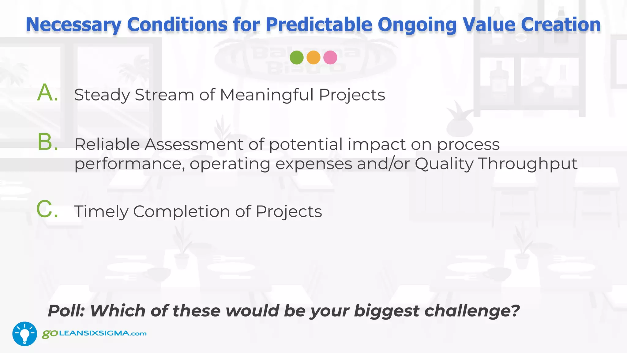 Necessary Conditions for Predictable Ongoing Value Creation
A. Steady Stream of Meaningful Projects
B. Reliable Assessment of potential impact on process
performance, operating expenses and/or Quality Throughput
C. Timely Completion of Projects
Poll: Which of these would be your biggest challenge?
 