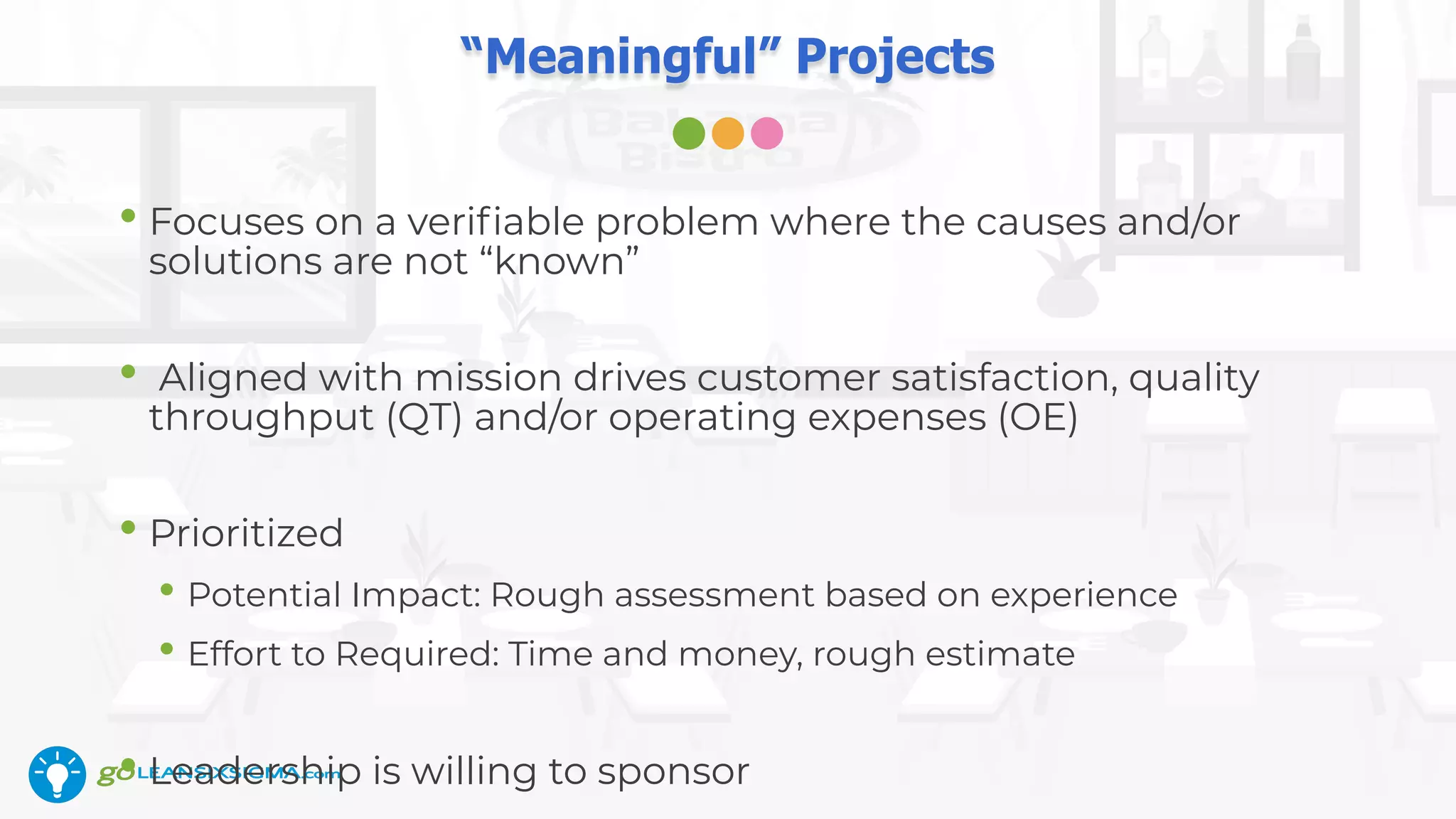 “Meaningful” Projects
• Focuses on a veriﬁable problem where the causes and/or
solutions are not “known”
• Aligned with mission drives customer satisfaction, quality
throughput (QT) and/or operating expenses (OE)
• Prioritized
• Potential Impact: Rough assessment based on experience
• Effort to Required: Time and money, rough estimate
• Leadership is willing to sponsor
 