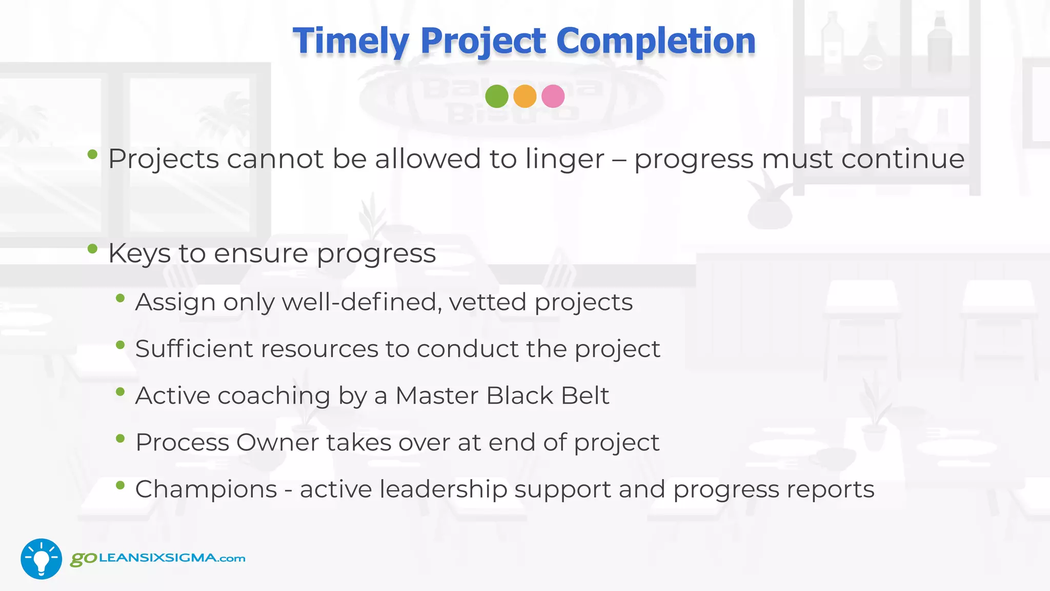 Timely Project Completion
• Projects cannot be allowed to linger – progress must continue
• Keys to ensure progress
• Assign only well-deﬁned, vetted projects
• Sufﬁcient resources to conduct the project
• Active coaching by a Master Black Belt
• Process Owner takes over at end of project
• Champions - active leadership support and progress reports
 