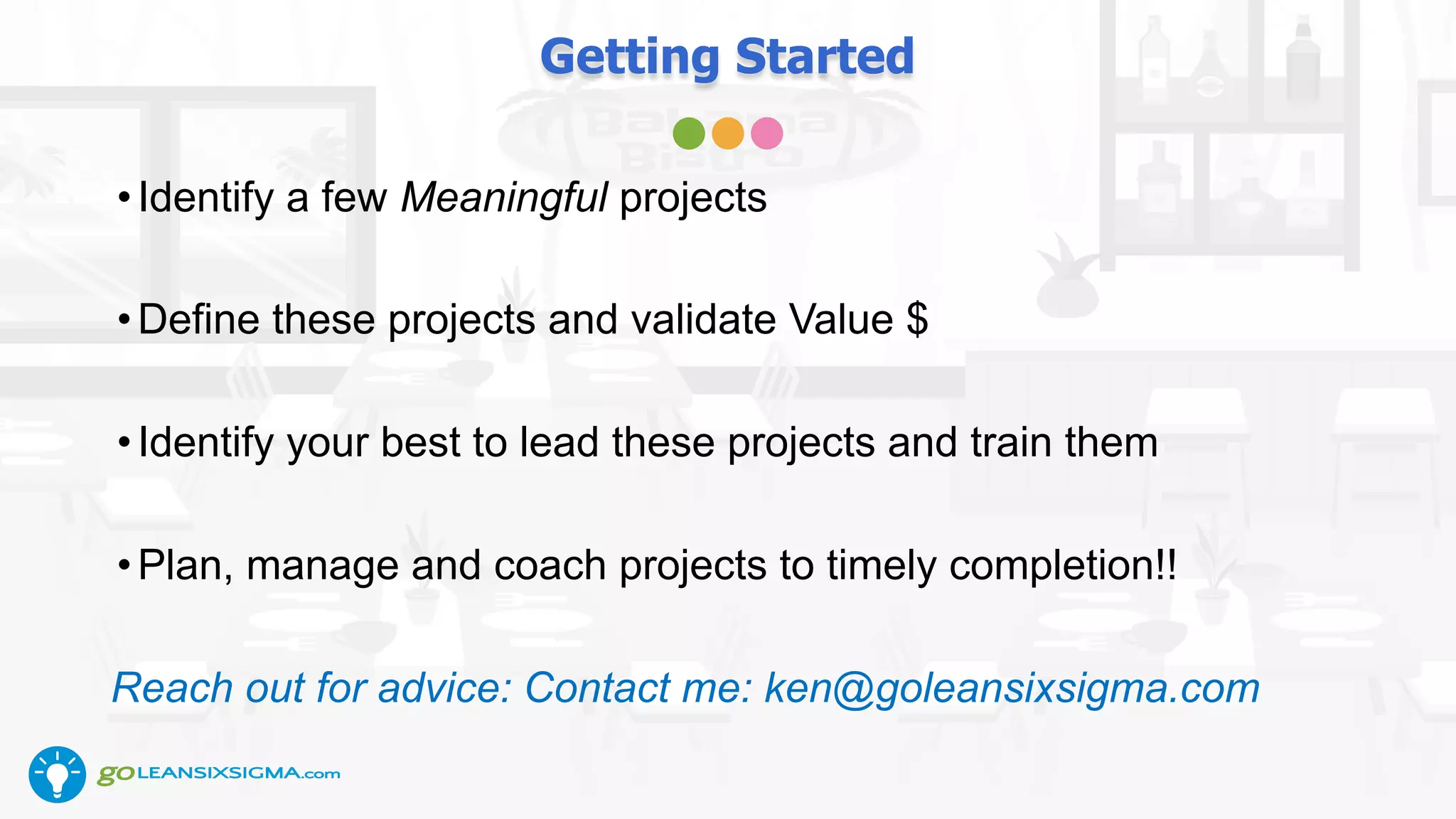 Getting Started
•Identify a few Meaningful projects
•Define these projects and validate Value $
•Identify your best to lead these projects and train them
•Plan, manage and coach projects to timely completion!!
Reach out for advice: Contact me: ken@goleansixsigma.com
 