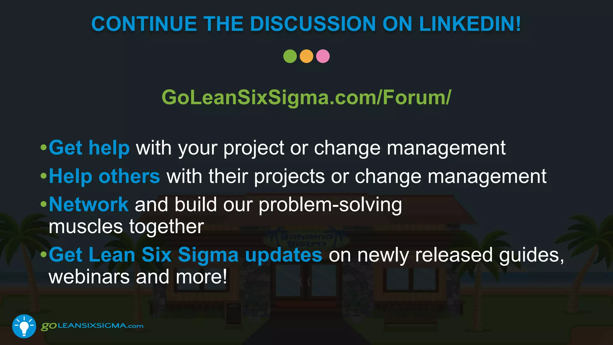 CONTINUE THE DISCUSSION ON LINKEDIN!
GoLeanSixSigma.com/Forum/
•Get help with your project or change management
•Help others with their projects or change management
•Network and build our problem-solving
muscles together
•Get Lean Six Sigma updates on newly released guides,
webinars and more!
 