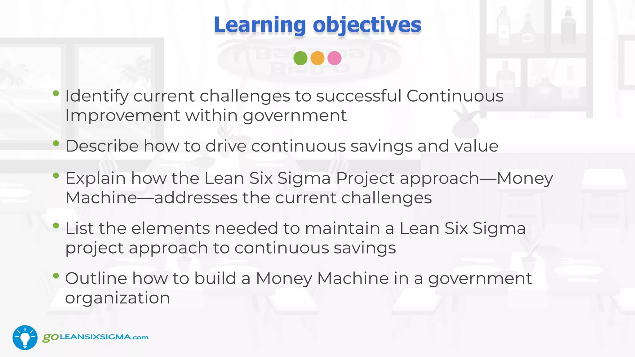 Learning objectives
• Identify current challenges to successful Continuous
Improvement within government
• Describe how to drive continuous savings and value
• Explain how the Lean Six Sigma Project approach—Money
Machine—addresses the current challenges
• List the elements needed to maintain a Lean Six Sigma
project approach to continuous savings
• Outline how to build a Money Machine in a government
organization
 