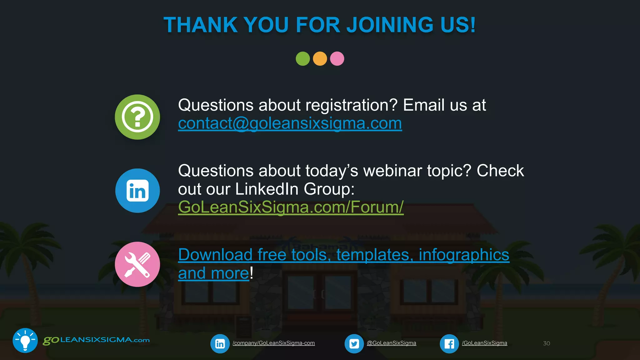 THANK YOU FOR JOINING US!
@GoLeanSixSigma/company/GoLeanSixSigma-com /GoLeanSixSigma 30
Questions about registration? Email us at
contact@goleansixsigma.com
Questions about today’s webinar topic? Check
out our LinkedIn Group:
GoLeanSixSigma.com/Forum/
Download free tools, templates, infographics
and more!
 