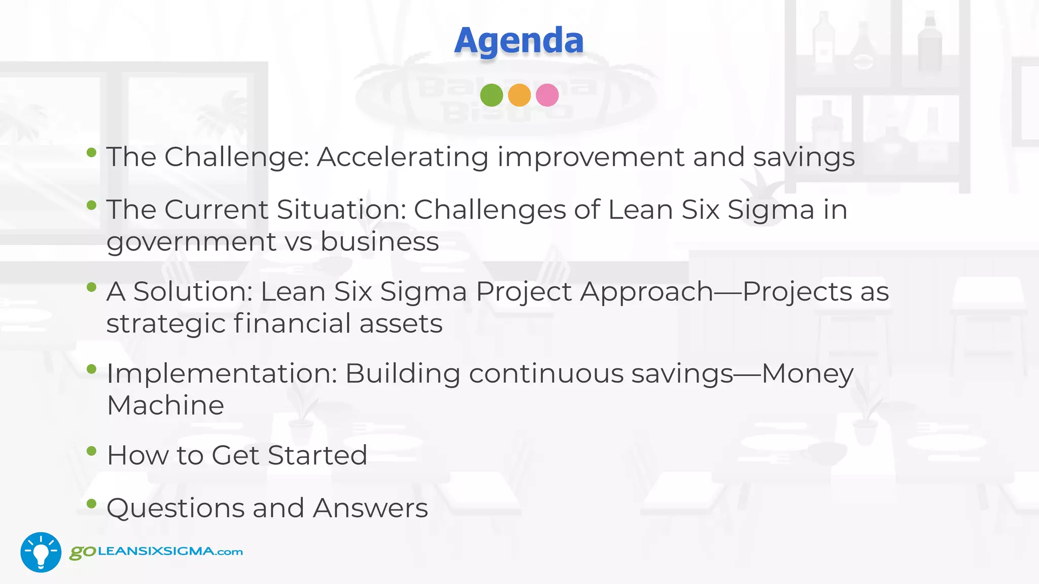 Agenda
• The Challenge: Accelerating improvement and savings
• The Current Situation: Challenges of Lean Six Sigma in
government vs business
• A Solution: Lean Six Sigma Project Approach—Projects as
strategic ﬁnancial assets
• Implementation: Building continuous savings—Money
Machine
• How to Get Started
• Questions and Answers
 