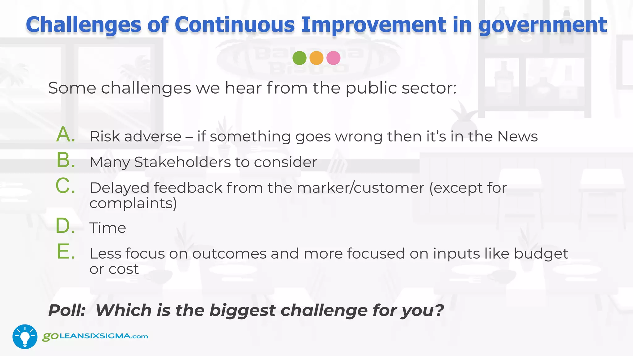 Challenges of Continuous Improvement in government
Some challenges we hear from the public sector:
A. Risk adverse – if something goes wrong then it’s in the News
B. Many Stakeholders to consider
C. Delayed feedback from the marker/customer (except for
complaints)
D. Time
E. Less focus on outcomes and more focused on inputs like budget
or cost
Poll: Which is the biggest challenge for you?
 