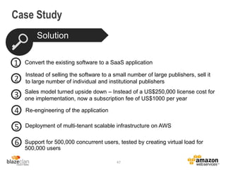 Case Study
Support for 500,000 concurrent users, tested by creating virtual load for
500,000 users
47
Solution
Sales model turned upside down – Instead of a US$250,000 license cost for
one implementation, now a subscription fee of US$1000 per year
Convert the existing software to a SaaS application
Instead of selling the software to a small number of large publishers, sell it
to large number of individual and institutional publishers
1
2
3
4
5
6
Re-engineering of the application
Deployment of multi-tenant scalable infrastructure on AWS
 