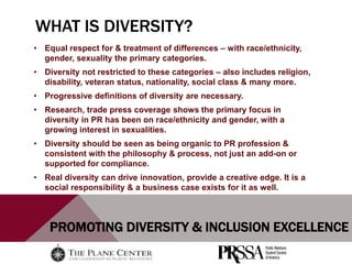 PROMOTING DIVERSITY & INCLUSION EXCELLENCE
WHAT IS DIVERSITY?
• Equal respect for & treatment of differences – with race/ethnicity,
gender, sexuality the primary categories.
• Diversity not restricted to these categories – also includes religion,
disability, veteran status, nationality, social class & many more.
• Progressive definitions of diversity are necessary.
• Research, trade press coverage shows the primary focus in
diversity in PR has been on race/ethnicity and gender, with a
growing interest in sexualities.
• Diversity should be seen as being organic to PR profession &
consistent with the philosophy & process, not just an add-on or
supported for compliance.
• Real diversity can drive innovation, provide a creative edge. It is a
social responsibility & a business case exists for it as well.
 