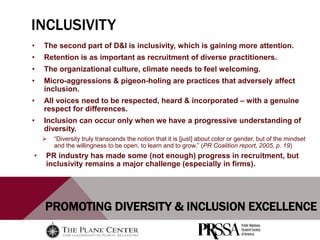 PROMOTING DIVERSITY & INCLUSION EXCELLENCE
INCLUSIVITY
• The second part of D&I is inclusivity, which is gaining more attention.
• Retention is as important as recruitment of diverse practitioners.
• The organizational culture, climate needs to feel welcoming.
• Micro-aggressions & pigeon-holing are practices that adversely affect
inclusion.
• All voices need to be respected, heard & incorporated – with a genuine
respect for differences.
• Inclusion can occur only when we have a progressive understanding of
diversity.
 “Diversity truly transcends the notion that it is [just] about color or gender, but of the mindset
and the willingness to be open, to learn and to grow.” (PR Coalition report, 2005, p. 19)
• PR industry has made some (not enough) progress in recruitment, but
inclusivity remains a major challenge (especially in firms).
 