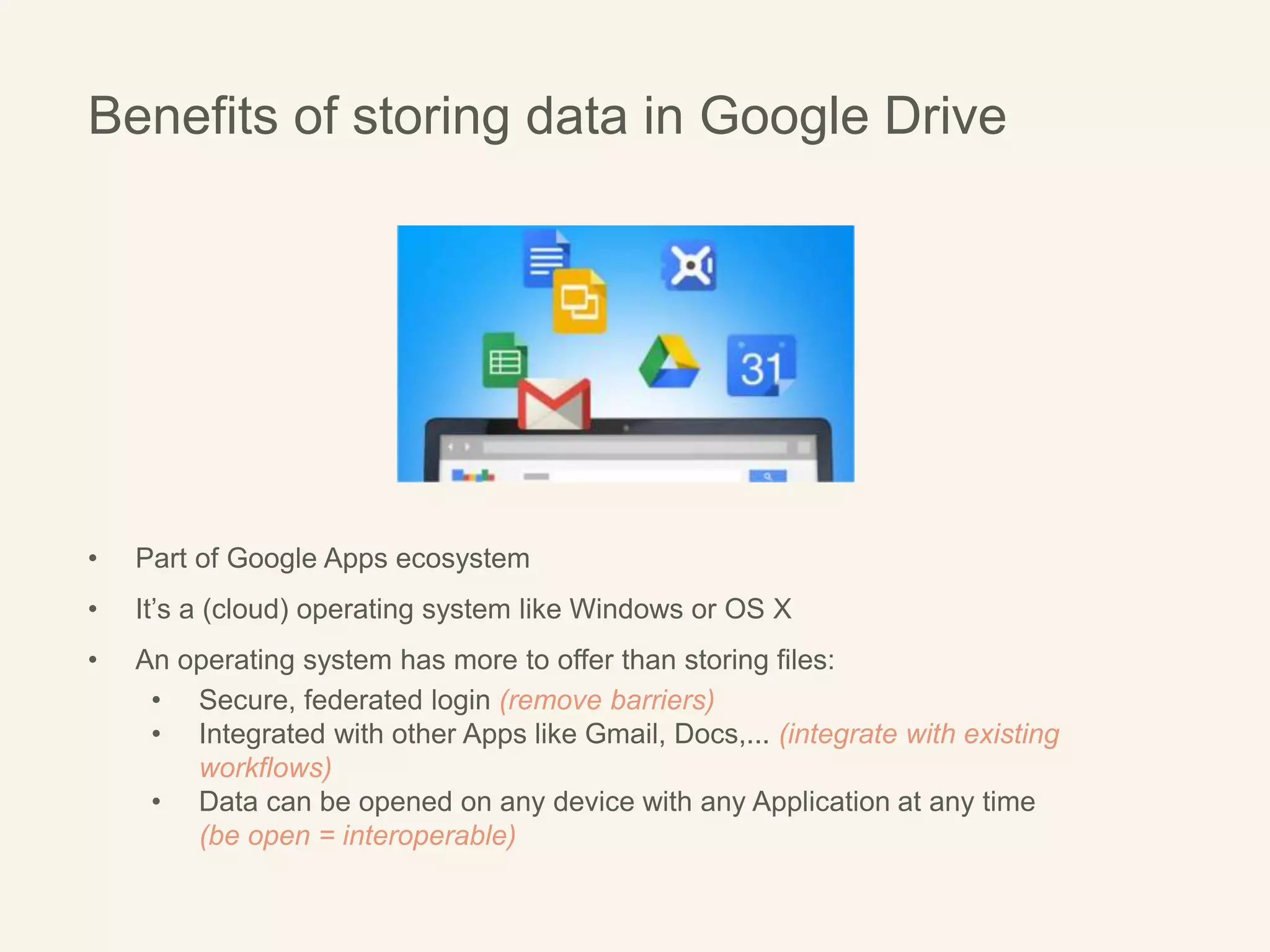 Benefits of storing data in Google Drive
• Part of Google Apps ecosystem
• It’s a (cloud) operating system like Windows or OS X
• An operating system has more to offer than storing files:
• Secure, federated login (remove barriers)
• Integrated with other Apps like Gmail, Docs,... (integrate with existing
workflows)
• Data can be opened on any device with any Application at any time
(be open = interoperable)
 