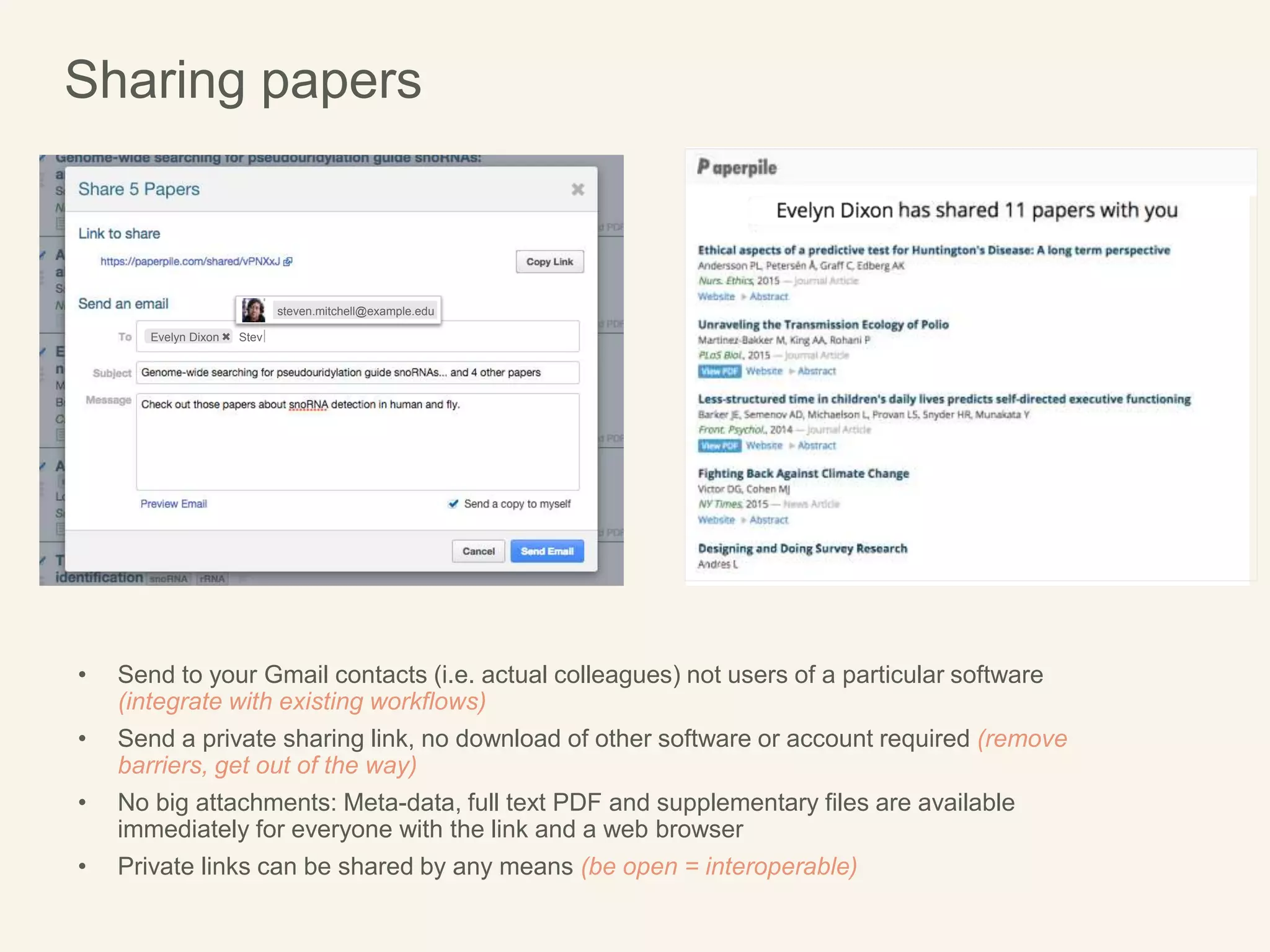 Sharing papers
Evelyn Dixon Stev
steven.mitchell@example.edu
• Send to your Gmail contacts (i.e. actual colleagues) not users of a particular software
(integrate with existing workflows)
• Send a private sharing link, no download of other software or account required (remove
barriers, get out of the way)
• No big attachments: Meta-data, full text PDF and supplementary files are available
immediately for everyone with the link and a web browser
• Private links can be shared by any means (be open = interoperable)
 