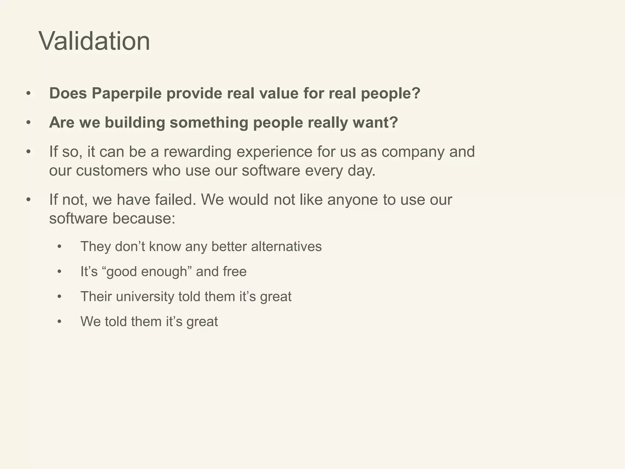 Validation
• Does Paperpile provide real value for real people?
• Are we building something people really want?
• If so, it can be a rewarding experience for us as company and
our customers who use our software every day.
• If not, we have failed. We would not like anyone to use our
software because:
• They don’t know any better alternatives
• It’s “good enough” and free
• Their university told them it’s great
• We told them it’s great
 