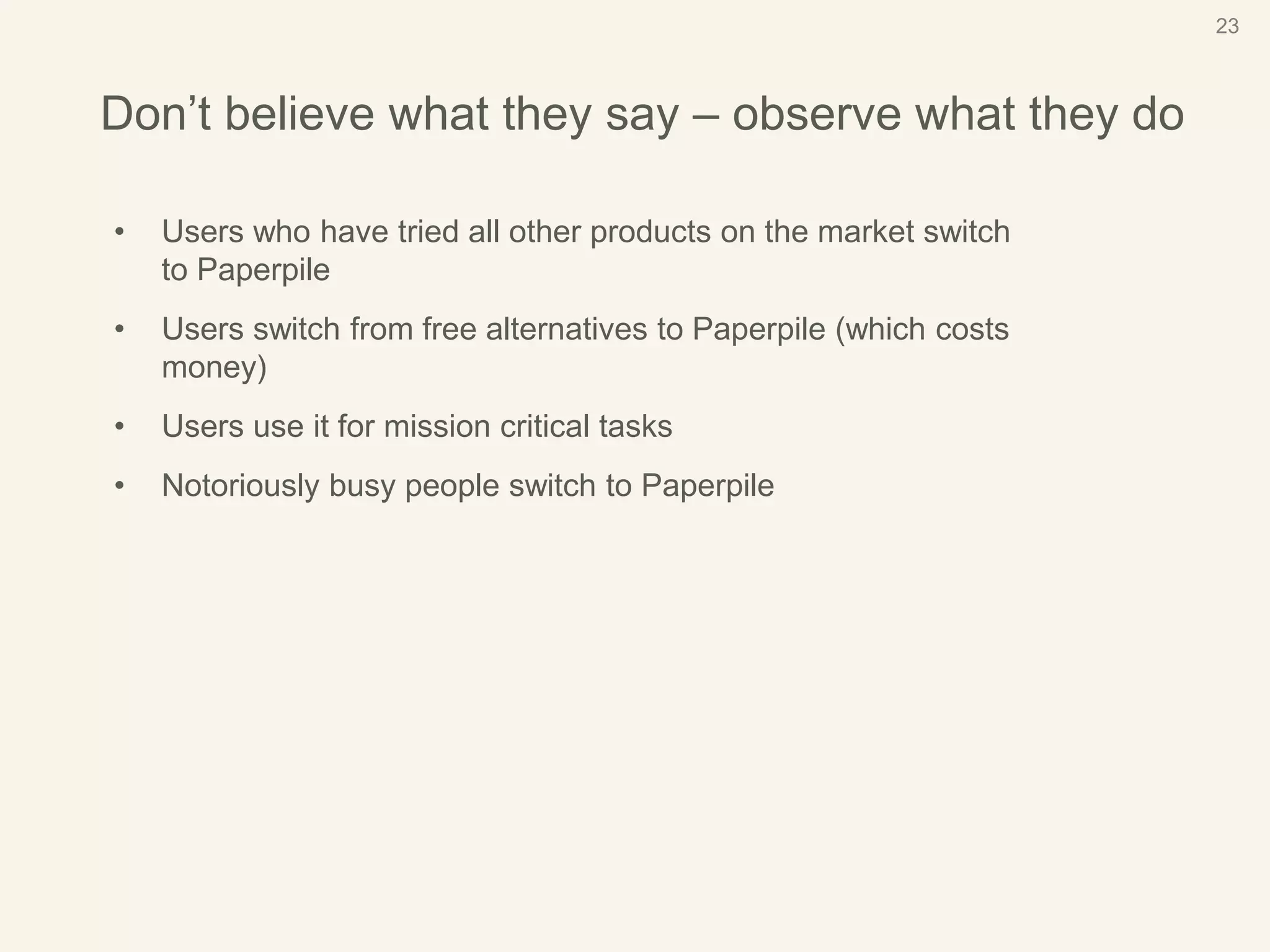 23
Don’t believe what they say – observe what they do
• Users who have tried all other products on the market switch
to Paperpile
• Users switch from free alternatives to Paperpile (which costs
money)
• Users use it for mission critical tasks
• Notoriously busy people switch to Paperpile
 