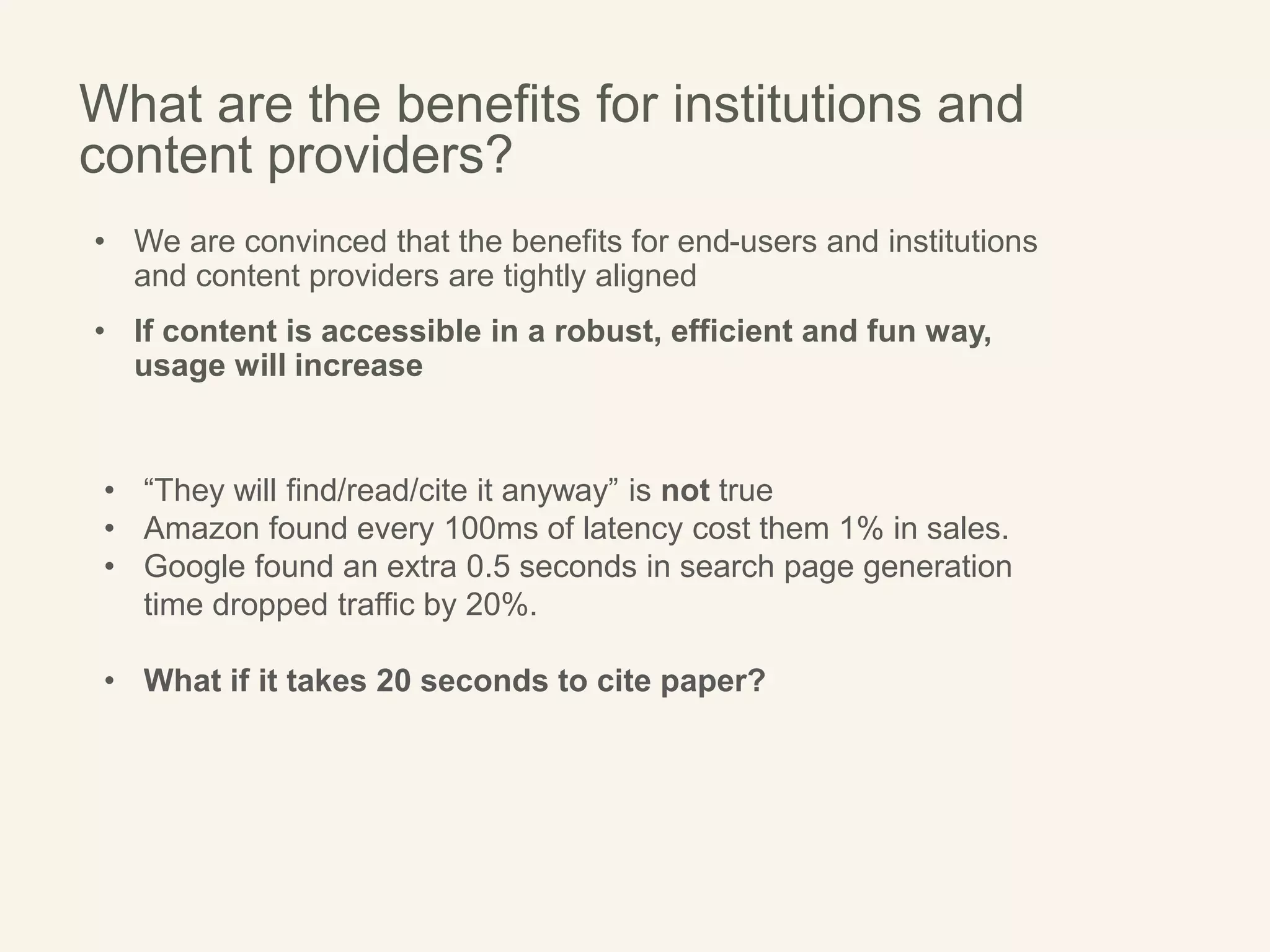 What are the benefits for institutions and
content providers?
• We are convinced that the benefits for end-users and institutions
and content providers are tightly aligned
• If content is accessible in a robust, efficient and fun way,
usage will increase
• “They will find/read/cite it anyway” is not true
• Amazon found every 100ms of latency cost them 1% in sales.
• Google found an extra 0.5 seconds in search page generation
time dropped traffic by 20%.
• What if it takes 20 seconds to cite paper?
 