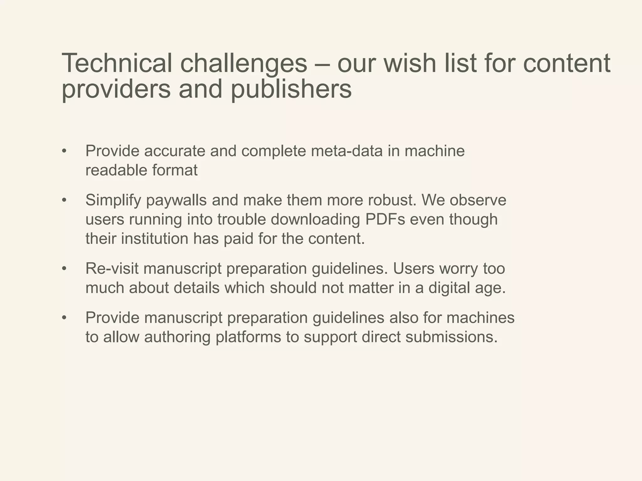 Technical challenges – our wish list for content
providers and publishers
• Provide accurate and complete meta-data in machine
readable format
• Simplify paywalls and make them more robust. We observe
users running into trouble downloading PDFs even though
their institution has paid for the content.
• Re-visit manuscript preparation guidelines. Users worry too
much about details which should not matter in a digital age.
• Provide manuscript preparation guidelines also for machines
to allow authoring platforms to support direct submissions.
 