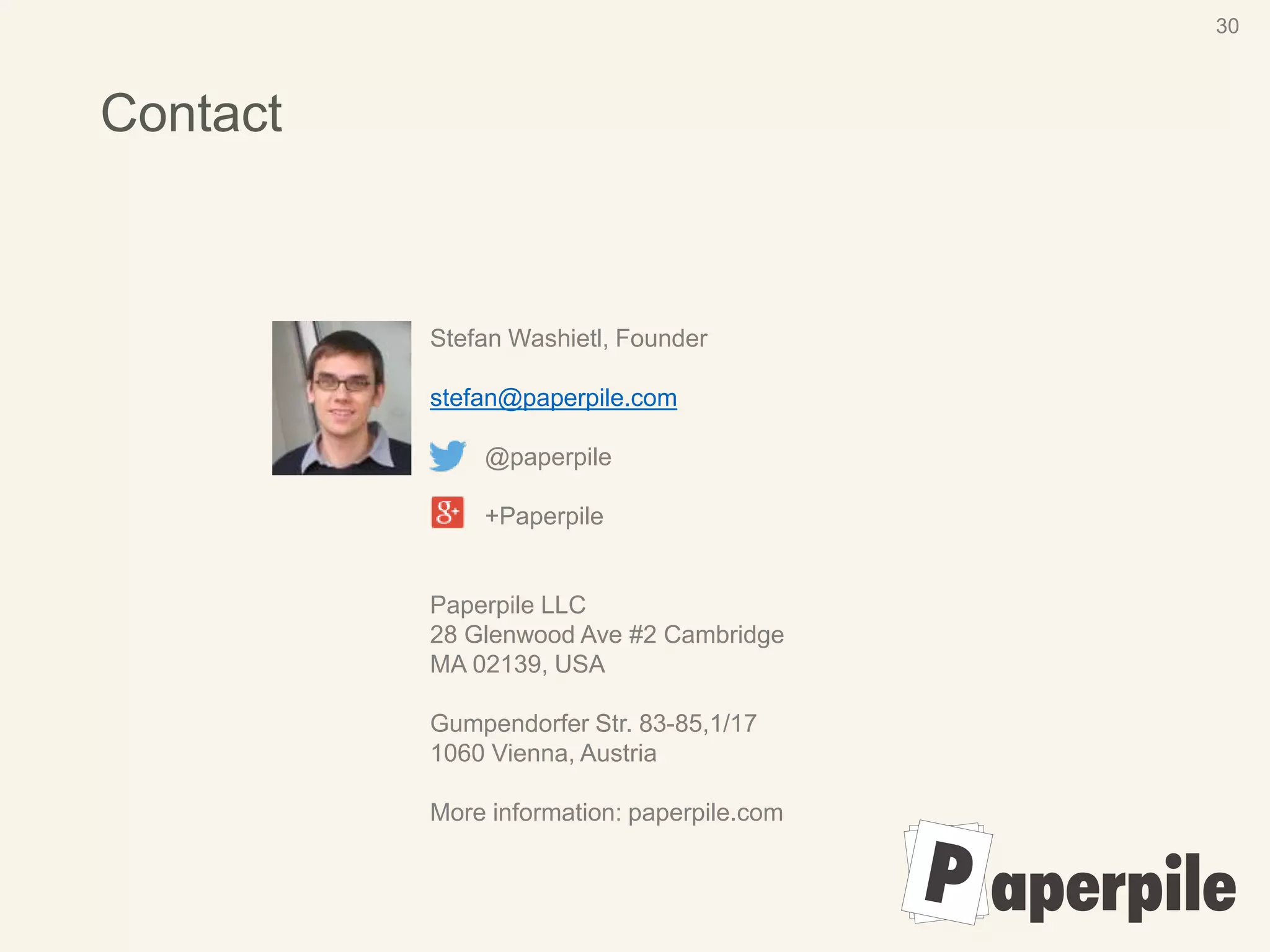 Contact
30
Stefan Washietl, Founder
stefan@paperpile.com
@paperpile
+Paperpile
Paperpile LLC
28 Glenwood Ave #2 Cambridge
MA 02139, USA
Gumpendorfer Str. 83-85,1/17
1060 Vienna, Austria
More information: paperpile.com
 