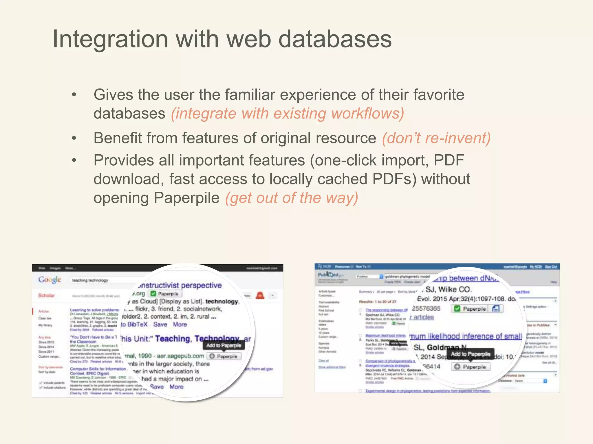 • Gives the user the familiar experience of their favorite
databases (integrate with existing workflows)
• Benefit from features of original resource (don’t re-invent)
• Provides all important features (one-click import, PDF
download, fast access to locally cached PDFs) without
opening Paperpile (get out of the way)
Integration with web databases
 