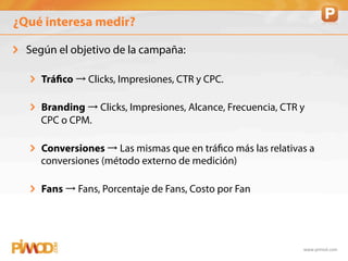 ¿Qué interesa medir?

!   Según el objetivo de la campaña:

   ! Tráfico → Clicks, Impresiones, CTR y CPC.

   ! Branding → Clicks, Impresiones, Alcance, Frecuencia, CTR y
     CPC o CPM.

   ! Conversiones → Las mismas que en tráfico más las relativas a
     conversiones (método externo de medición)

   ! Fans → Fans, Porcentaje de Fans, Costo por Fan




                                                              www.pimod.com	
  
 