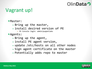 Webinar May 2016
Vagrant up!
•Master:
• Bring up the master,
• install desired version of PE
• PE Console login: admin/puppetlabs
•Agents:
• Bring up the agent,
• install PE agent version,
• update /etc/hosts on all other nodes
• Sign agent certificate on the master
• Potentially adds repo to master
 