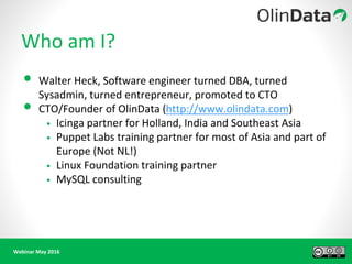 Webinar May 2016
Who am I?
• Walter Heck, Software engineer turned DBA, turned
Sysadmin, turned entrepreneur, promoted to CTO
• CTO/Founder of OlinData (http://www.olindata.com)
• Icinga partner for Holland, India and Southeast Asia
• Puppet Labs training partner for most of Asia and part of
Europe (Not NL!)
• Linux Foundation training partner
• MySQL consulting
 