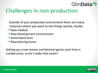 Webinar May 2016
Challenges in non-production
Outside of your production environment there are many
instances where you want to test things quickly, locally:
•New module
•New development environment
•Automated tests
•Reproducing issues
Setting up a new master and desired agents each time is
cumbersome, so let’s make that easier!
 