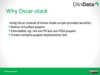 Webinar May 2016
Why Oscar-stack
Using Oscar instead of home-made scripts provides benefits:
•Native virtualbox plugins
•Extendable, eg. not use PE but use FOSS puppet
•Create complex puppet deployments fast
 