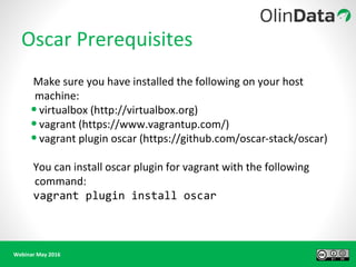 Webinar May 2016
Oscar Prerequisites
Make sure you have installed the following on your host
machine:
•virtualbox (http://virtualbox.org)
•vagrant (https://www.vagrantup.com/)
•vagrant plugin oscar (https://github.com/oscar-stack/oscar)
You can install oscar plugin for vagrant with the following
command:
vagrant plugin install oscar
 