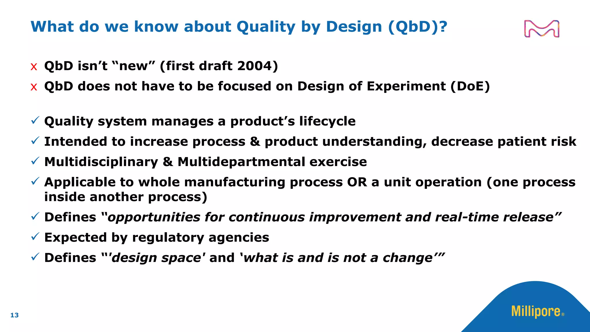 What do we know about Quality by Design (QbD)?
x QbD isn’t “new” (first draft 2004)
x QbD does not have to be focused on Design of Experiment (DoE)
✓ Quality system manages a product’s lifecycle
✓ Intended to increase process & product understanding, decrease patient risk
✓ Multidisciplinary & Multidepartmental exercise
✓ Applicable to whole manufacturing process OR a unit operation (one process
inside another process)
✓ Defines “opportunities for continuous improvement and real-time release”
✓ Expected by regulatory agencies
✓ Defines “'design space' and ‘what is and is not a change’”
13
 