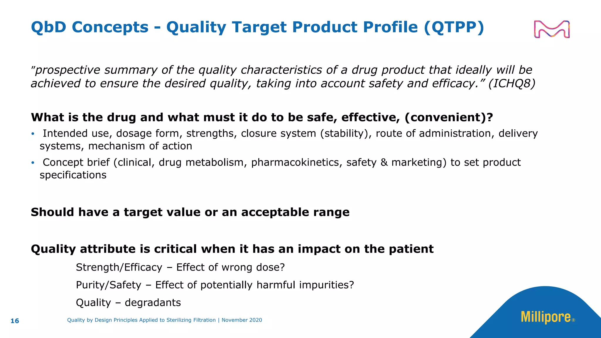 QbD Concepts - Quality Target Product Profile (QTPP)
”prospective summary of the quality characteristics of a drug product that ideally will be
achieved to ensure the desired quality, taking into account safety and efficacy.” (ICHQ8)
What is the drug and what must it do to be safe, effective, (convenient)?
 Intended use, dosage form, strengths, closure system (stability), route of administration, delivery
systems, mechanism of action
 Concept brief (clinical, drug metabolism, pharmacokinetics, safety & marketing) to set product
specifications
Should have a target value or an acceptable range
Quality attribute is critical when it has an impact on the patient
Strength/Efficacy – Effect of wrong dose?
Purity/Safety – Effect of potentially harmful impurities?
Quality – degradants
16 Quality by Design Principles Applied to Sterilizing Filtration | November 2020
 