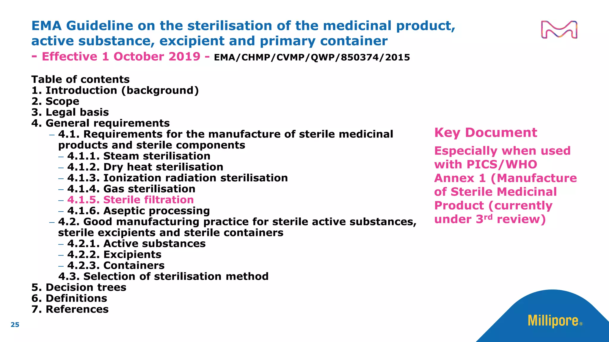EMA Guideline on the sterilisation of the medicinal product,
active substance, excipient and primary container
- Effective 1 October 2019 - EMA/CHMP/CVMP/QWP/850374/2015
Table of contents
1. Introduction (background)
2. Scope
3. Legal basis
4. General requirements
− 4.1. Requirements for the manufacture of sterile medicinal
products and sterile components
− 4.1.1. Steam sterilisation
− 4.1.2. Dry heat sterilisation
− 4.1.3. Ionization radiation sterilisation
− 4.1.4. Gas sterilisation
− 4.1.5. Sterile filtration
− 4.1.6. Aseptic processing
− 4.2. Good manufacturing practice for sterile active substances,
sterile excipients and sterile containers
− 4.2.1. Active substances
− 4.2.2. Excipients
− 4.2.3. Containers
4.3. Selection of sterilisation method
5. Decision trees
6. Definitions
7. References
25
Key Document
Especially when used
with PICS/WHO
Annex 1 (Manufacture
of Sterile Medicinal
Product (currently
under 3rd review)
 