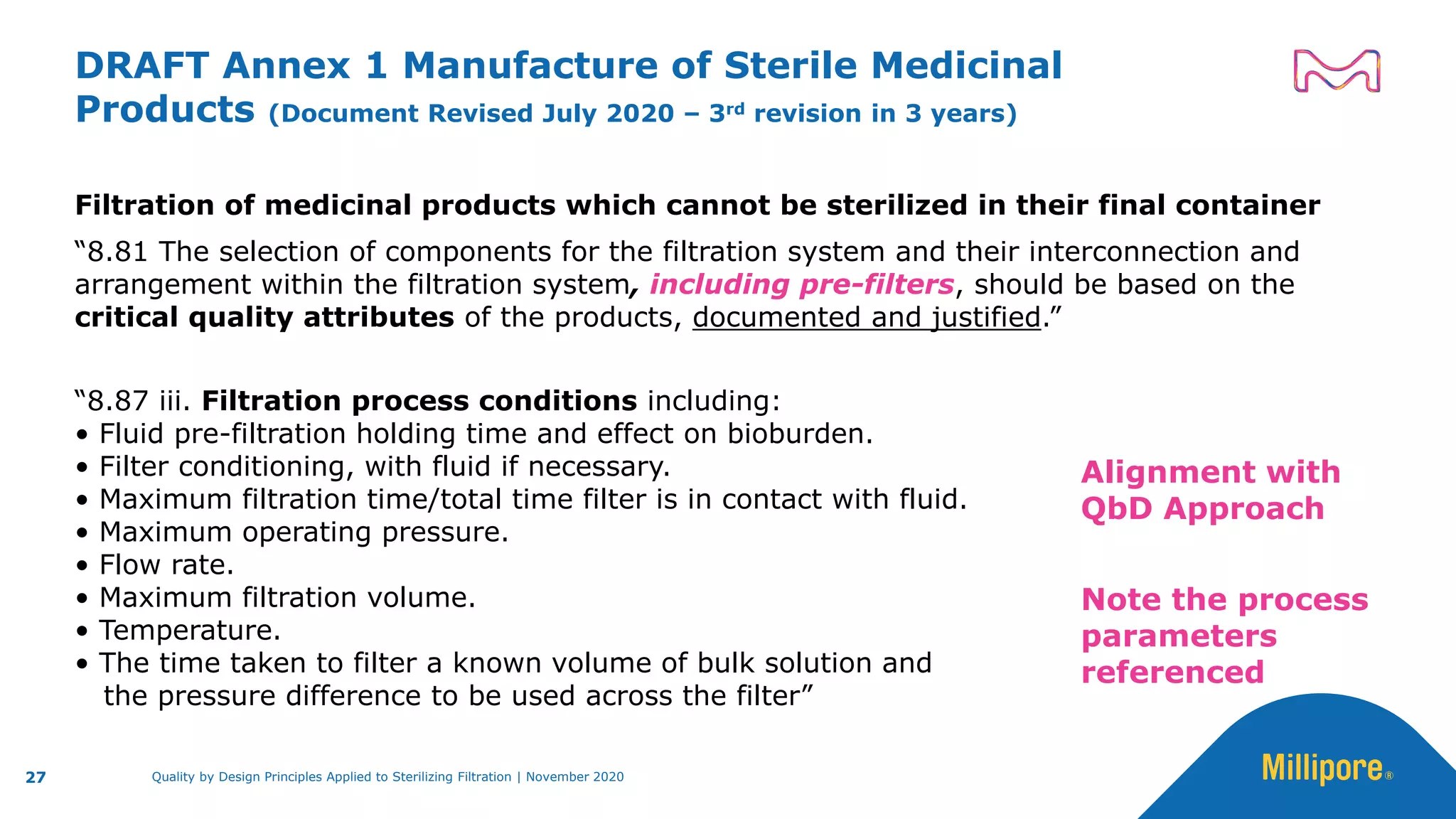 DRAFT Annex 1 Manufacture of Sterile Medicinal
Products (Document Revised July 2020 – 3rd revision in 3 years)
Filtration of medicinal products which cannot be sterilized in their final container
“8.81 The selection of components for the filtration system and their interconnection and
arrangement within the filtration system, including pre-filters, should be based on the
critical quality attributes of the products, documented and justified.”
“8.87 iii. Filtration process conditions including:
• Fluid pre-filtration holding time and effect on bioburden.
• Filter conditioning, with fluid if necessary.
• Maximum filtration time/total time filter is in contact with fluid.
• Maximum operating pressure.
• Flow rate.
• Maximum filtration volume.
• Temperature.
• The time taken to filter a known volume of bulk solution and
the pressure difference to be used across the filter”
27
Alignment with
QbD Approach
Note the process
parameters
referenced
Quality by Design Principles Applied to Sterilizing Filtration | November 2020
 