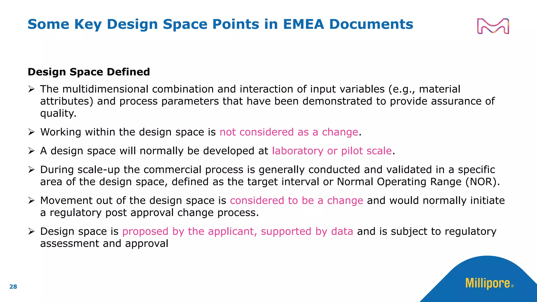 Some Key Design Space Points in EMEA Documents
Design Space Defined
➢ The multidimensional combination and interaction of input variables (e.g., material
attributes) and process parameters that have been demonstrated to provide assurance of
quality.
➢ Working within the design space is not considered as a change.
➢ A design space will normally be developed at laboratory or pilot scale.
➢ During scale-up the commercial process is generally conducted and validated in a specific
area of the design space, defined as the target interval or Normal Operating Range (NOR).
➢ Movement out of the design space is considered to be a change and would normally initiate
a regulatory post approval change process.
➢ Design space is proposed by the applicant, supported by data and is subject to regulatory
assessment and approval
28
 