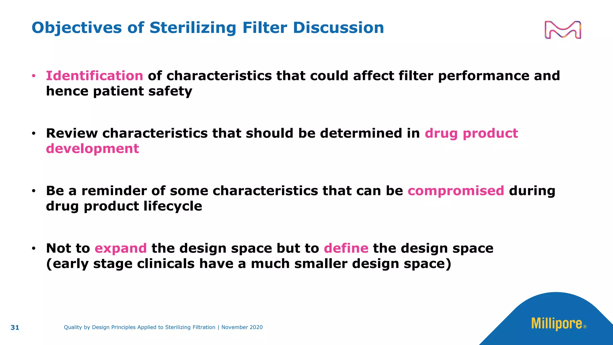 Objectives of Sterilizing Filter Discussion
• Identification of characteristics that could affect filter performance and
hence patient safety
• Review characteristics that should be determined in drug product
development
• Be a reminder of some characteristics that can be compromised during
drug product lifecycle
• Not to expand the design space but to define the design space
(early stage clinicals have a much smaller design space)
31 Quality by Design Principles Applied to Sterilizing Filtration | November 2020
 