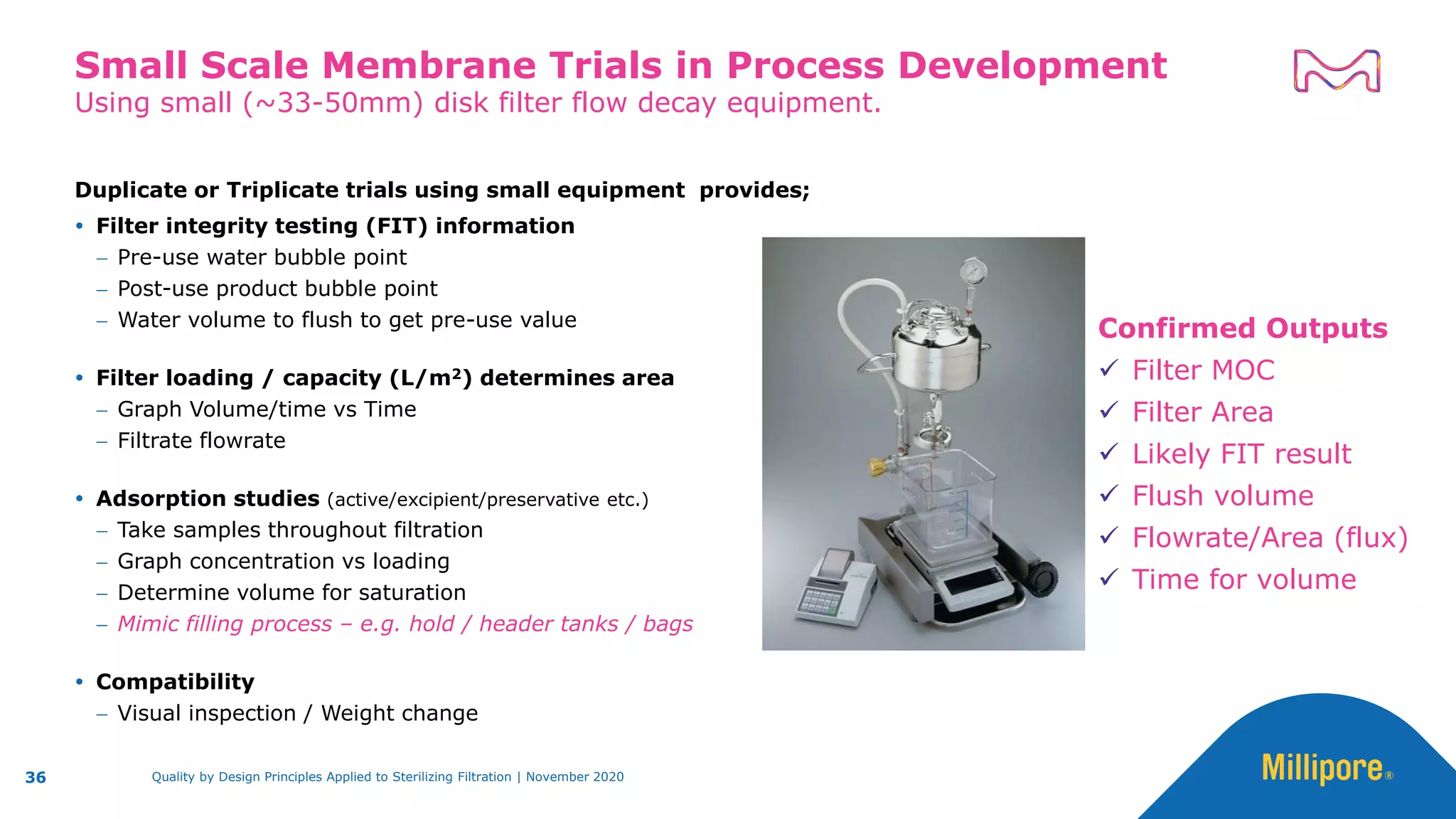 Duplicate or Triplicate trials using small equipment provides;
 Filter integrity testing (FIT) information
− Pre-use water bubble point
− Post-use product bubble point
− Water volume to flush to get pre-use value
 Filter loading / capacity (L/m2) determines area
− Graph Volume/time vs Time
− Filtrate flowrate
 Adsorption studies (active/excipient/preservative etc.)
− Take samples throughout filtration
− Graph concentration vs loading
− Determine volume for saturation
− Mimic filling process – e.g. hold / header tanks / bags
 Compatibility
− Visual inspection / Weight change
Using small (~33-50mm) disk filter flow decay equipment.
Small Scale Membrane Trials in Process Development
36
Confirmed Outputs
✓ Filter MOC
✓ Filter Area
✓ Likely FIT result
✓ Flush volume
✓ Flowrate/Area (flux)
✓ Time for volume
Quality by Design Principles Applied to Sterilizing Filtration | November 2020
 