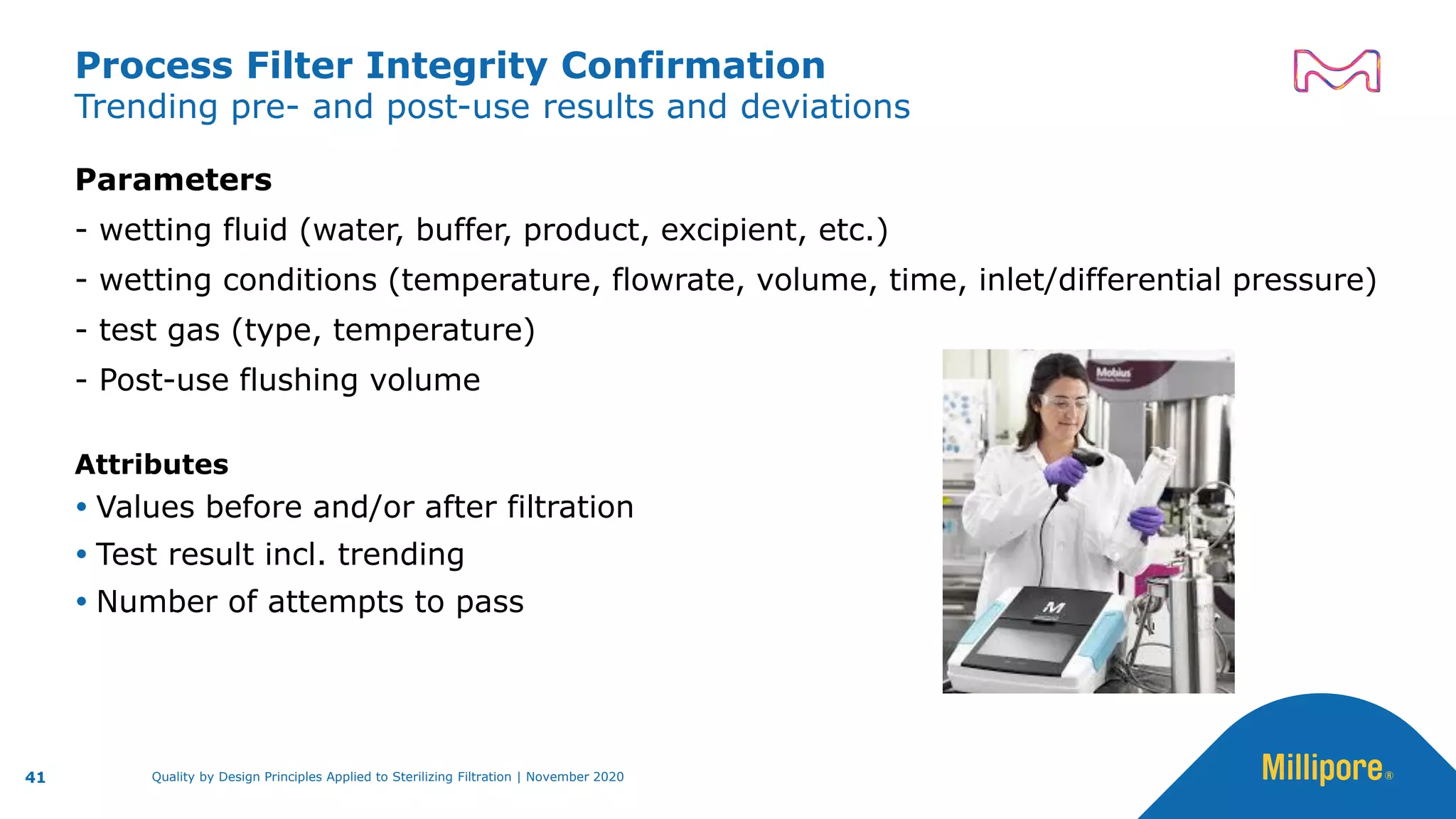 Trending pre- and post-use results and deviations
Process Filter Integrity Confirmation
Parameters
- wetting fluid (water, buffer, product, excipient, etc.)
- wetting conditions (temperature, flowrate, volume, time, inlet/differential pressure)
- test gas (type, temperature)
- Post-use flushing volume
Attributes
 Values before and/or after filtration
 Test result incl. trending
 Number of attempts to pass
41 Quality by Design Principles Applied to Sterilizing Filtration | November 2020
 