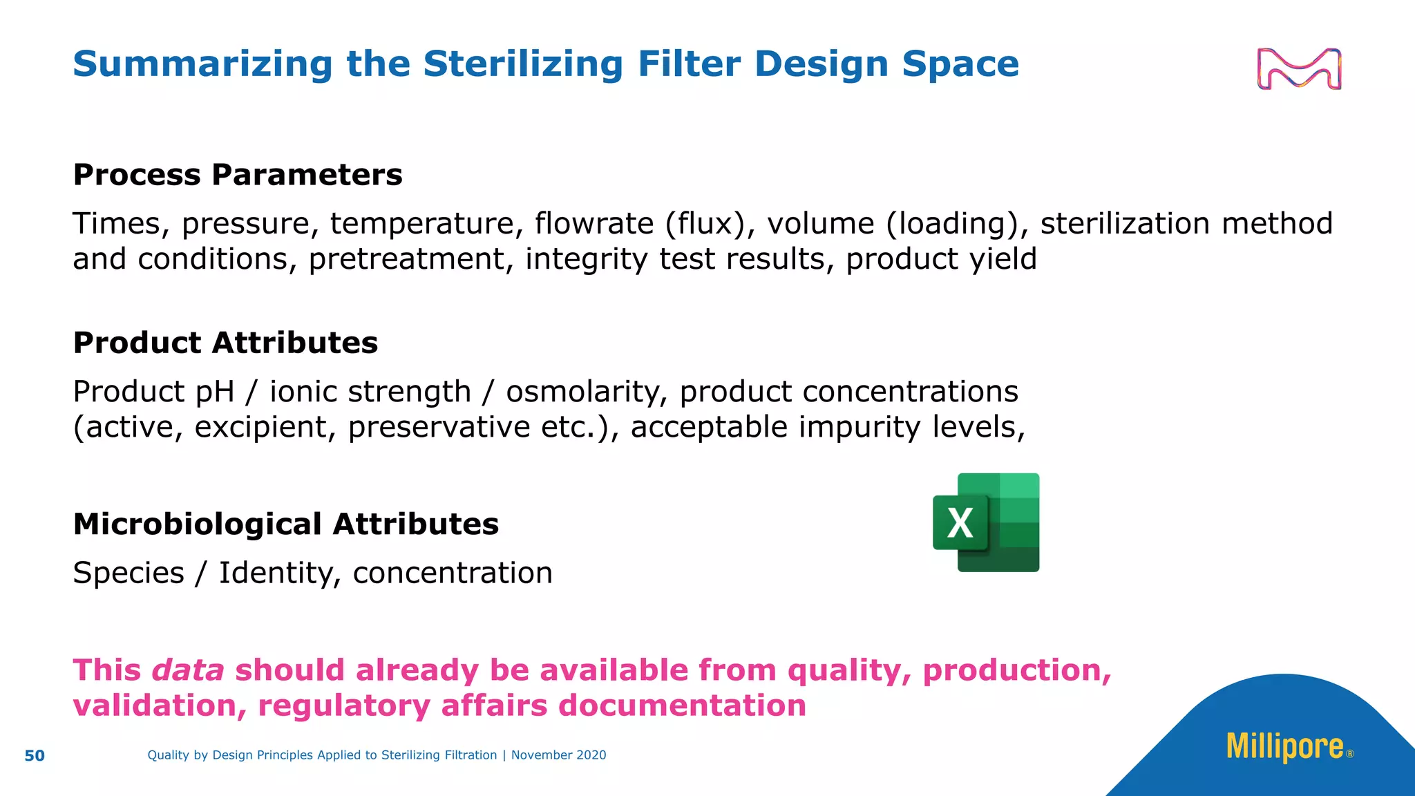 Summarizing the Sterilizing Filter Design Space
Process Parameters
Times, pressure, temperature, flowrate (flux), volume (loading), sterilization method
and conditions, pretreatment, integrity test results, product yield
Product Attributes
Product pH / ionic strength / osmolarity, product concentrations
(active, excipient, preservative etc.), acceptable impurity levels,
Microbiological Attributes
Species / Identity, concentration
This data should already be available from quality, production,
validation, regulatory affairs documentation
50 Quality by Design Principles Applied to Sterilizing Filtration | November 2020
 
