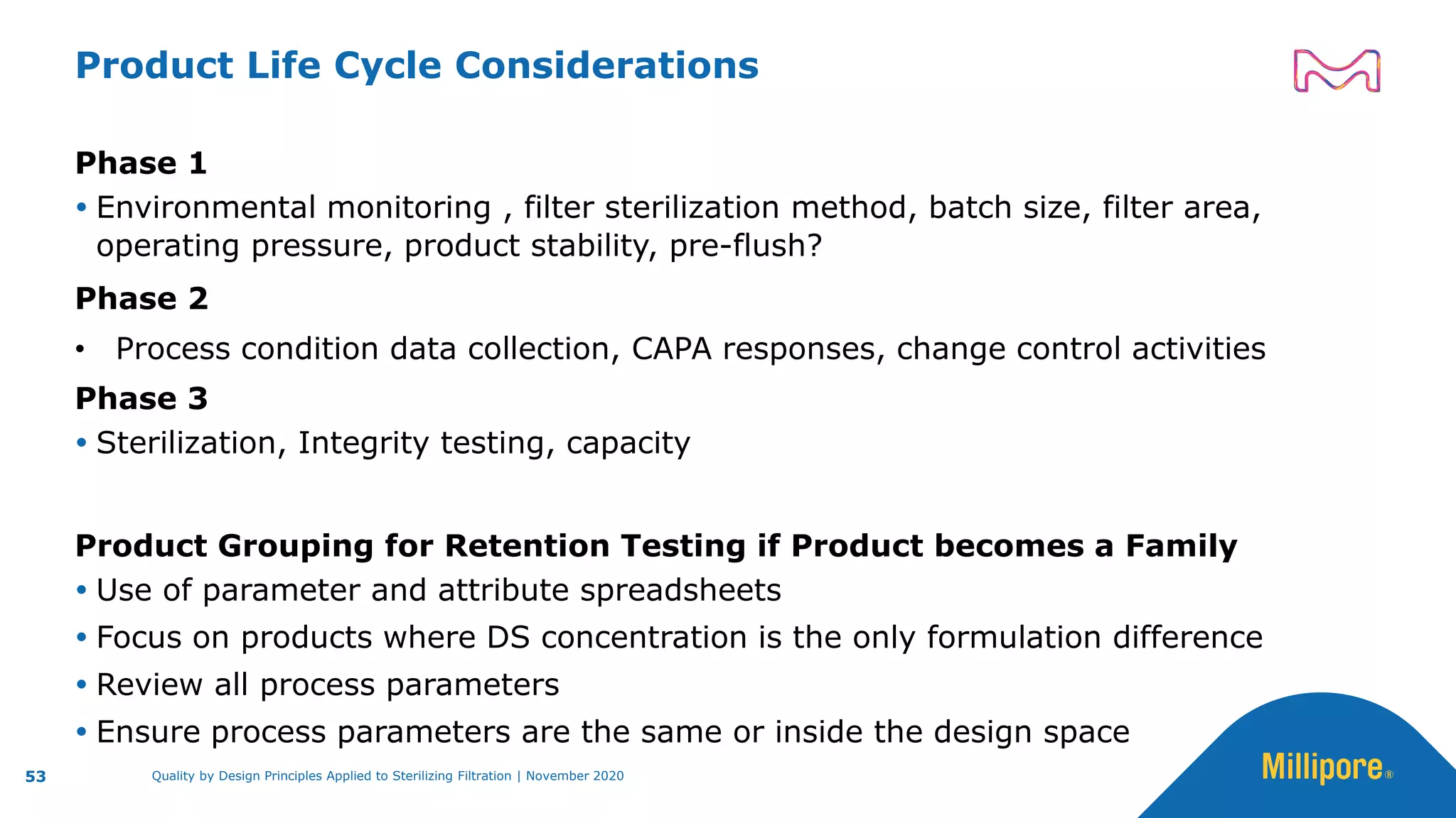 Quality by Design Principles Applied to Sterilizing Filtration | November 2020
Product Life Cycle Considerations
Phase 1
 Environmental monitoring , filter sterilization method, batch size, filter area,
operating pressure, product stability, pre-flush?
Phase 2
• Process condition data collection, CAPA responses, change control activities
Phase 3
 Sterilization, Integrity testing, capacity
Product Grouping for Retention Testing if Product becomes a Family
 Use of parameter and attribute spreadsheets
 Focus on products where DS concentration is the only formulation difference
 Review all process parameters
 Ensure process parameters are the same or inside the design space
53
 