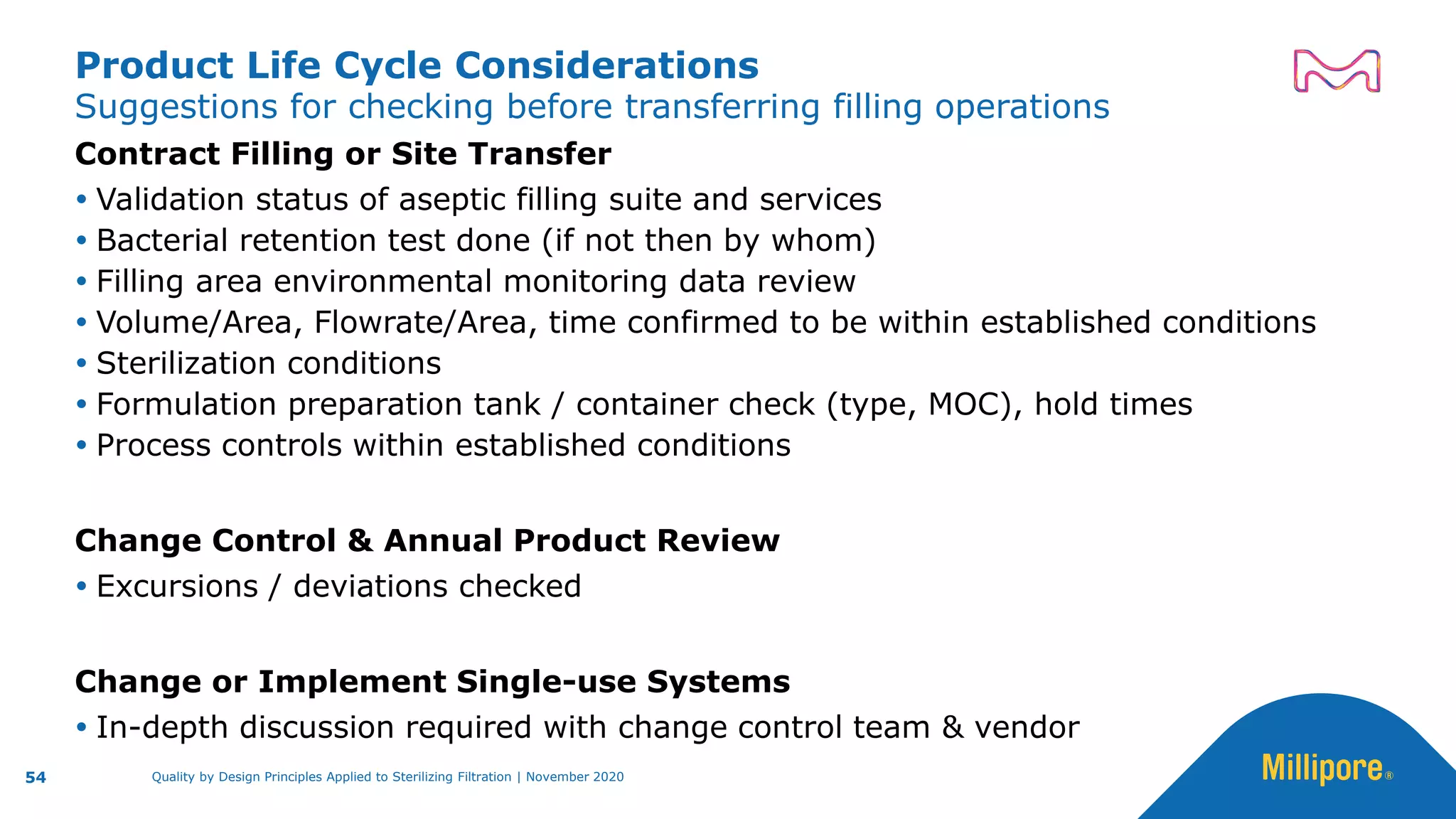 Suggestions for checking before transferring filling operations
Product Life Cycle Considerations
Contract Filling or Site Transfer
 Validation status of aseptic filling suite and services
 Bacterial retention test done (if not then by whom)
 Filling area environmental monitoring data review
 Volume/Area, Flowrate/Area, time confirmed to be within established conditions
 Sterilization conditions
 Formulation preparation tank / container check (type, MOC), hold times
 Process controls within established conditions
Change Control & Annual Product Review
 Excursions / deviations checked
Change or Implement Single-use Systems
 In-depth discussion required with change control team & vendor
54 Quality by Design Principles Applied to Sterilizing Filtration | November 2020
 
