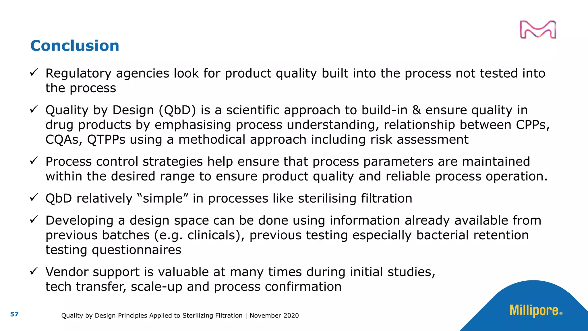 ✓ Regulatory agencies look for product quality built into the process not tested into
the process
✓ Quality by Design (QbD) is a scientific approach to build-in & ensure quality in
drug products by emphasising process understanding, relationship between CPPs,
CQAs, QTPPs using a methodical approach including risk assessment
✓ Process control strategies help ensure that process parameters are maintained
within the desired range to ensure product quality and reliable process operation.
✓ QbD relatively “simple” in processes like sterilising filtration
✓ Developing a design space can be done using information already available from
previous batches (e.g. clinicals), previous testing especially bacterial retention
testing questionnaires
✓ Vendor support is valuable at many times during initial studies,
tech transfer, scale-up and process confirmation
Conclusion
57 Quality by Design Principles Applied to Sterilizing Filtration | November 2020
 